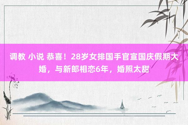 调教 小说 恭喜！28岁女排国手官宣国庆假期大婚，与新郎相恋6年，婚照太甜