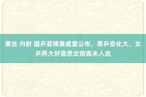 黑丝 内射 国乒亚锦赛威望公布，男乒变化大，女乒两大好意思女陪练未入选