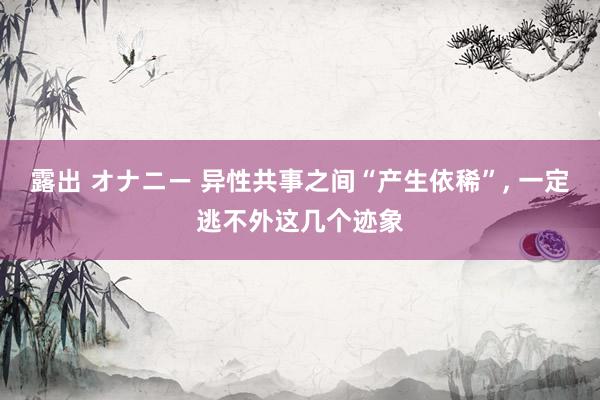 露出 オナニー 异性共事之间“产生依稀”， 一定逃不外这几个迹象