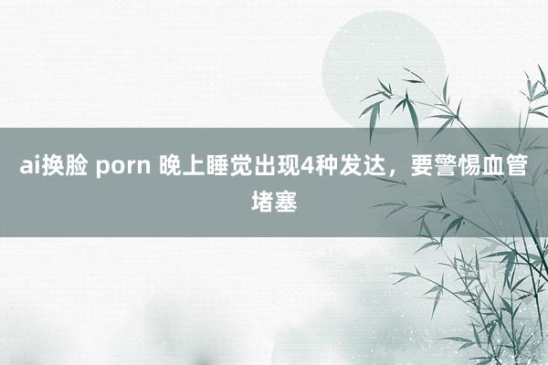 ai换脸 porn 晚上睡觉出现4种发达，要警惕血管堵塞