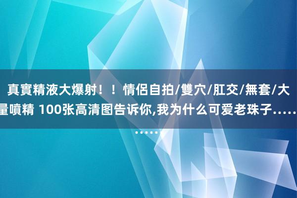 真實精液大爆射！！情侶自拍/雙穴/肛交/無套/大量噴精 100张高清图告诉你，我为什么可爱老珠子……