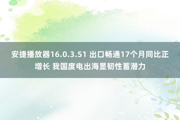 安捷播放器16.0.3.51 出口畅通17个月同比正增长 我国度电出海显韧性蓄潜力