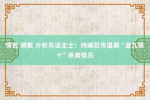 情色 调教 分析东谈主士：纯碱后市温顺“金九银十”杀青情况