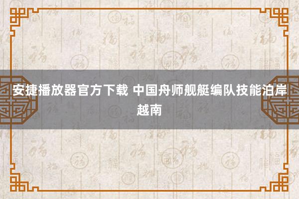 安捷播放器官方下载 中国舟师舰艇编队技能泊岸越南