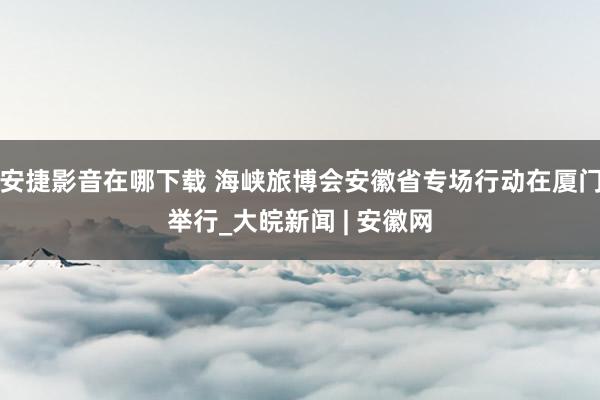 安捷影音在哪下载 海峡旅博会安徽省专场行动在厦门举行_大皖新闻 | 安徽网