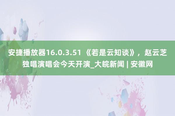 安捷播放器16.0.3.51 《若是云知谈》，赵云芝独唱演唱会今天开演_大皖新闻 | 安徽网