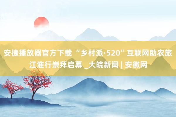 安捷播放器官方下载 “乡村派·520”互联网助农旅江淮行崇拜启幕 _大皖新闻 | 安徽网