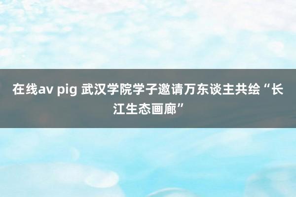 在线av pig 武汉学院学子邀请万东谈主共绘“长江生态画廊”