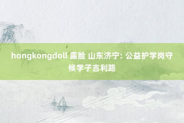 hongkongdoll 露脸 山东济宁: 公益护学岗守候学子吉利路