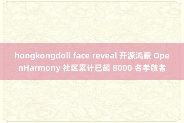 hongkongdoll face reveal 开源鸿蒙 OpenHarmony 社区累计已超 8000 名孝敬者