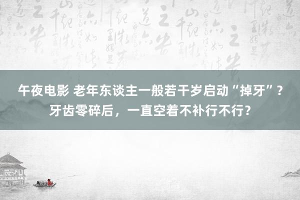 午夜电影 老年东谈主一般若干岁启动“掉牙”？牙齿零碎后，一直空着不补行不行？