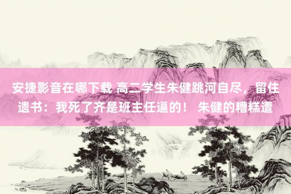 安捷影音在哪下载 高二学生朱健跳河自尽，留住遗书：我死了齐是班主任逼的！ 朱健的糟糕遭