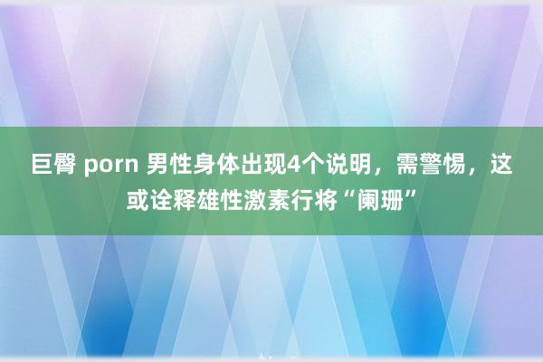 巨臀 porn 男性身体出现4个说明，需警惕，这或诠释雄性激素行将“阑珊”