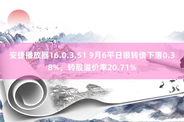 安捷播放器16.0.3.51 9月6平日银转债下落0.38%，转股溢价率20.71%