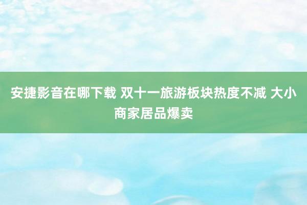 安捷影音在哪下载 双十一旅游板块热度不减 大小商家居品爆卖