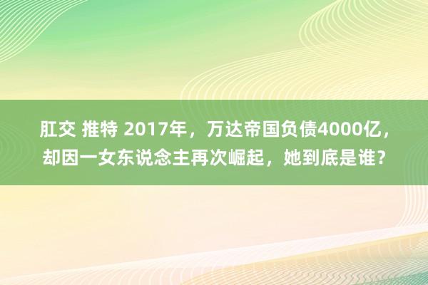 肛交 推特 2017年，万达帝国负债4000亿，却因一女东说念主再次崛起，她到底是谁？