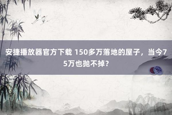 安捷播放器官方下载 150多万落地的屋子，当今75万也抛不掉？