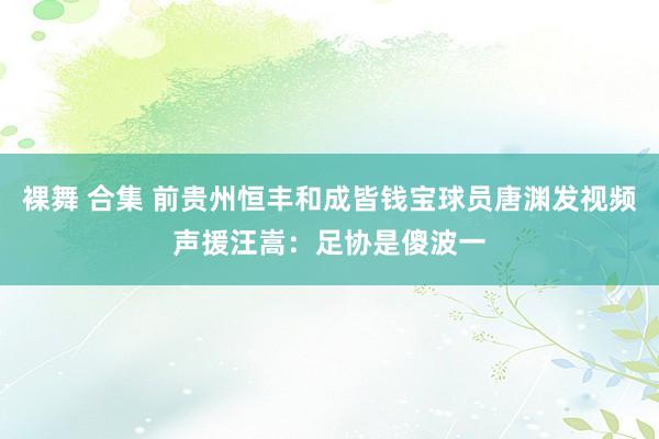 裸舞 合集 前贵州恒丰和成皆钱宝球员唐渊发视频声援汪嵩：足协是傻波一