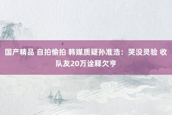 国产精品 自拍偷拍 韩媒质疑孙准浩：哭没灵验 收队友20万诠释欠亨