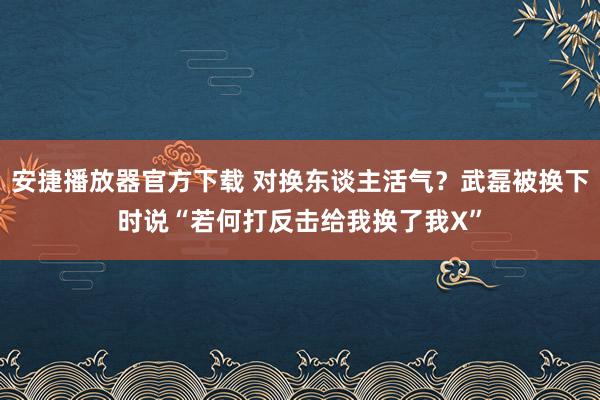 安捷播放器官方下载 对换东谈主活气？武磊被换下时说“若何打反击给我换了我X”