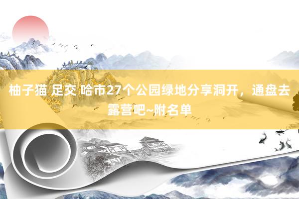 柚子猫 足交 哈市27个公园绿地分享洞开，通盘去露营吧~附名单