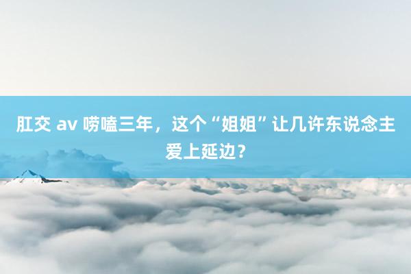 肛交 av 唠嗑三年，这个“姐姐”让几许东说念主爱上延边？