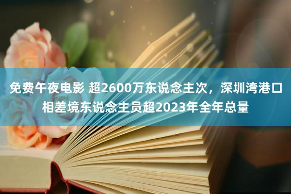 免费午夜电影 超2600万东说念主次，深圳湾港口相差境东说念主员超2023年全年总量