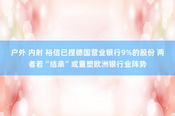 户外 内射 裕信已捏德国营业银行9%的股份 两者若“结亲”或重塑欧洲银行业阵势