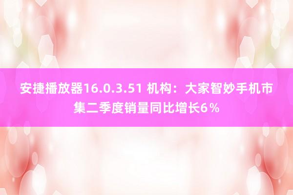 安捷播放器16.0.3.51 机构：大家智妙手机市集二季度销量同比增长6％