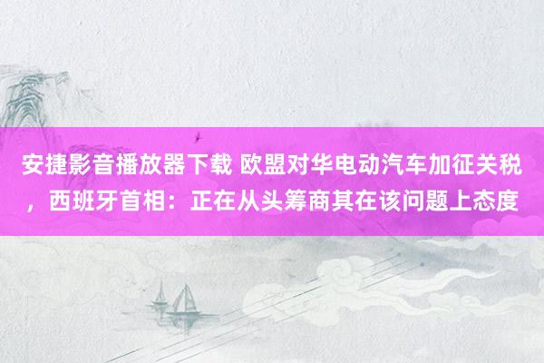 安捷影音播放器下载 欧盟对华电动汽车加征关税，西班牙首相：正在从头筹商其在该问题上态度