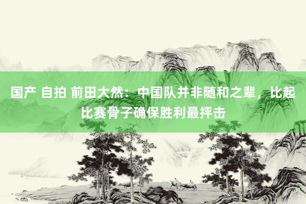 国产 自拍 前田大然：中国队并非随和之辈，比起比赛骨子确保胜利最抨击