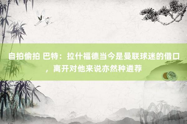 自拍偷拍 巴特：拉什福德当今是曼联球迷的借口，离开对他来说亦然种遴荐