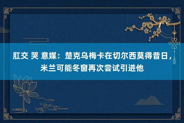 肛交 哭 意媒：楚克乌梅卡在切尔西莫得昔日，米兰可能冬窗再次尝试引进他