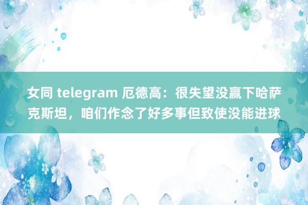 女同 telegram 厄德高：很失望没赢下哈萨克斯坦，咱们作念了好多事但致使没能进球