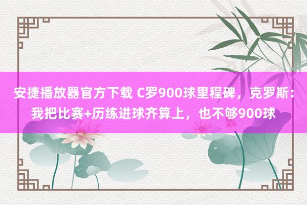 安捷播放器官方下载 C罗900球里程碑，克罗斯：我把比赛+历练进球齐算上，也不够900球