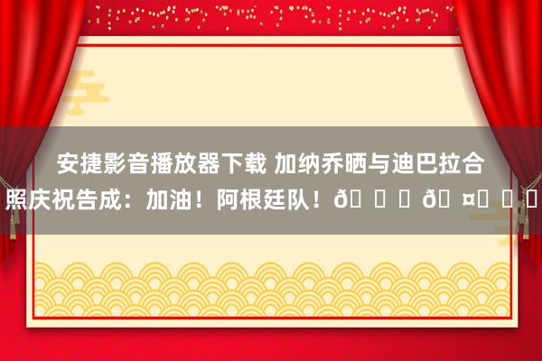 安捷影音播放器下载 加纳乔晒与迪巴拉合照庆祝告成：加油！阿根廷队！💙🤍☝️