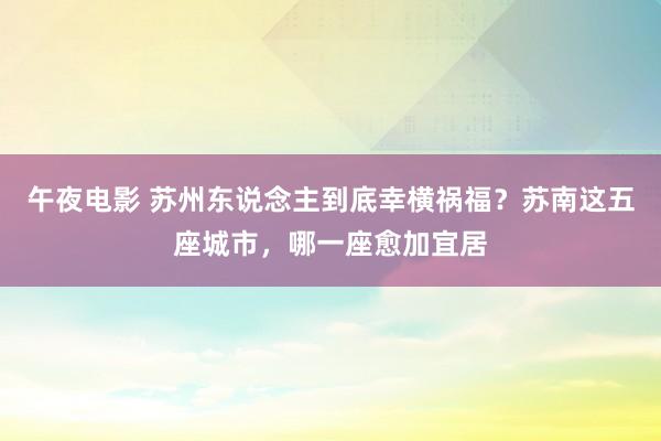 午夜电影 苏州东说念主到底幸横祸福？苏南这五座城市，哪一座愈加宜居