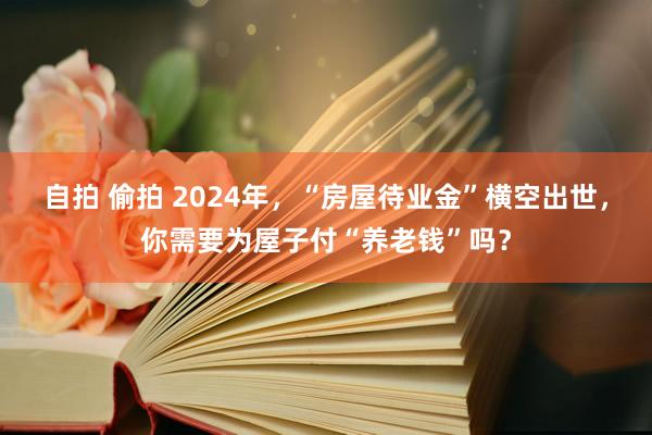 自拍 偷拍 2024年，“房屋待业金”横空出世，你需要为屋子付“养老钱”吗？