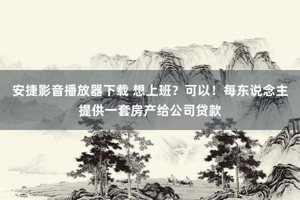 安捷影音播放器下载 想上班？可以！每东说念主提供一套房产给公司贷款