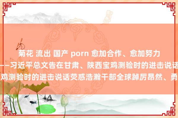 菊花 流出 国产 porn 愈加合作、愈加努力，悉力推动中国式当代化——习近平总文告在甘肃、陕西宝鸡测验时的进击说话荧惑浩瀚干部全球踔厉昂然、勇毅前行