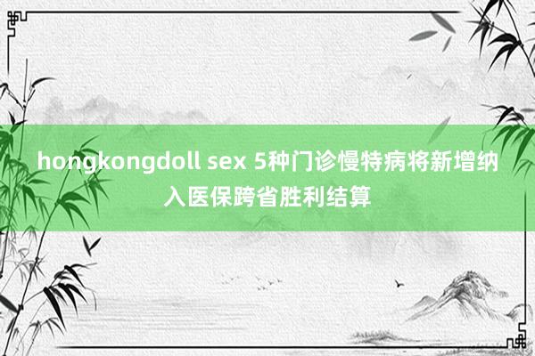 hongkongdoll sex 5种门诊慢特病将新增纳入医保跨省胜利结算