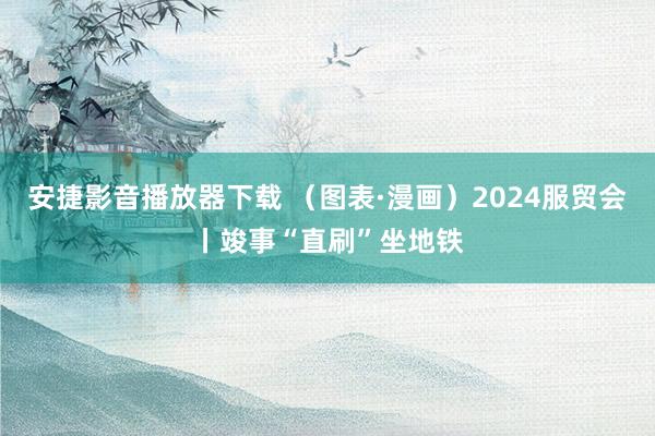 安捷影音播放器下载 （图表·漫画）2024服贸会丨竣事“直刷”坐地铁