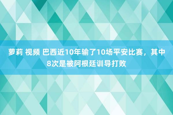 萝莉 视频 巴西近10年输了10场平安比赛，其中8次是被阿根廷训导打败