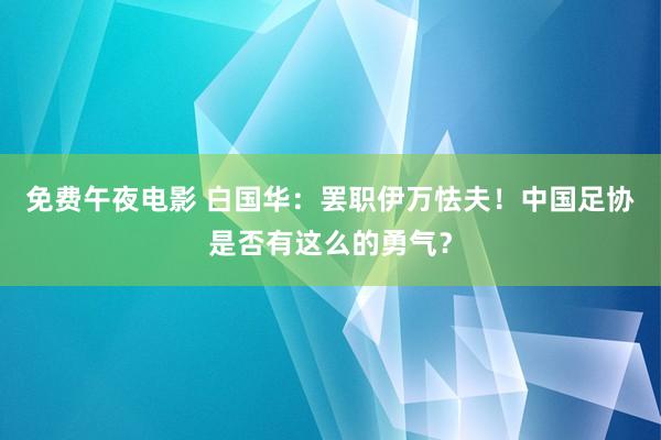 免费午夜电影 白国华：罢职伊万怯夫！中国足协是否有这么的勇气？