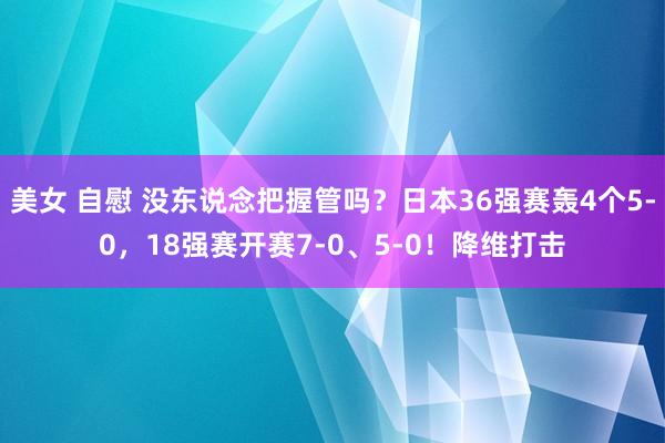 美女 自慰 没东说念把握管吗？日本36强赛轰4个5-0，18强赛开赛7-0、5-0！降维打击