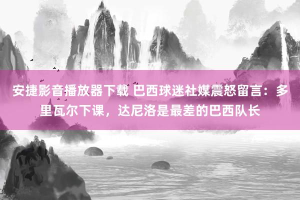 安捷影音播放器下载 巴西球迷社媒震怒留言：多里瓦尔下课，达尼洛是最差的巴西队长