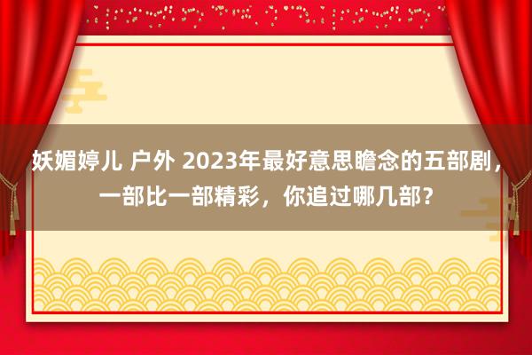 妖媚婷儿 户外 2023年最好意思瞻念的五部剧，一部比一部精彩，你追过哪几部？