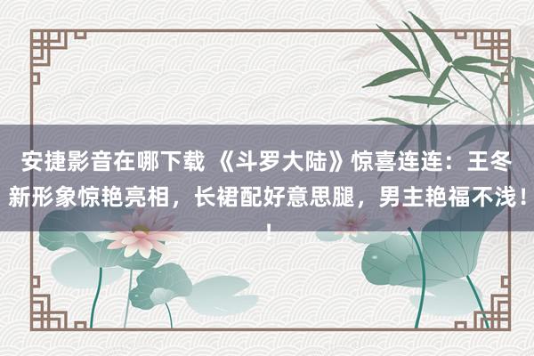 安捷影音在哪下载 《斗罗大陆》惊喜连连：王冬新形象惊艳亮相，长裙配好意思腿，男主艳福不浅！