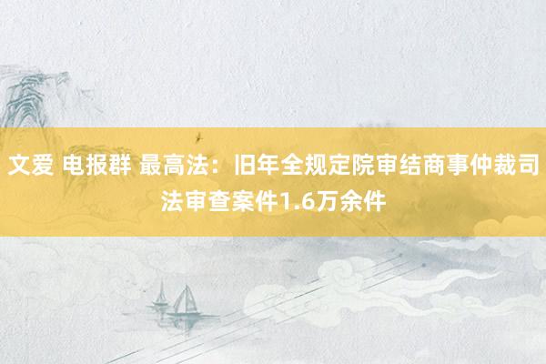 文爱 电报群 最高法：旧年全规定院审结商事仲裁司法审查案件1.6万余件