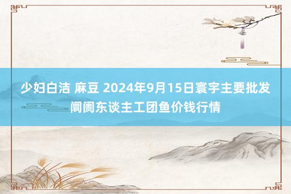 少妇白洁 麻豆 2024年9月15日寰宇主要批发阛阓东谈主工团鱼价钱行情